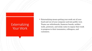 Externalizing
YourWork
 Externalizing means getting your work out of your
head and out of your computer and into public view.
Teams use whiteboards, foamcore boards, artifact
walls, printouts, and sticky notes to expose their work
in progress to their teammates, colleagues, and
customers.
 