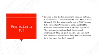 Permissionto
Fail
 In order to find the best solution to business problems,
UX teams need to experiment with ideas. Most of these
ideas will fail. The team must be safe to fail if they are
to be successful. Permission to fail means that the
team has a safe environment in which to experiment.
That philosophy applies to both the technical
environment (they can push out ideas in a safe way)
and the cultural environment (they won’t be penalized
for trying ideas that don’t succeed).
 