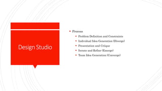 DesignStudio
 Process
 Problem Definition and Constraints
 Individual Idea Generation (Diverge)
 Presentation and Criique
 Iterate and Refine (Emerge)
 Team Idea Generation (Converge)
 