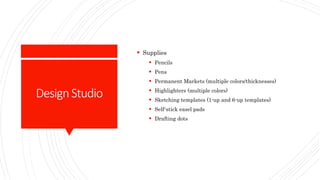 DesignStudio
 Supplies
 Pencils
 Pens
 Permanent Markets (multiple colors/thicknesses)
 Highlighters (multiple colors)
 Sketching templates (1-up and 6-up templates)
 Self-stick easel pads
 Drafting dots
 
