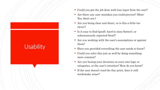 Usability
 Could you get the job done with less input from the user?
 Are there any user mistakes you could prevent? (Hint:
Yes, there are.)
 Are you being clear and direct, or is this a little too
clever?
 Is it easy to find (good), hard to miss (better), or
subconsciously expected (best)?
 Are you working with the user’s assumptions or against
them?
 Have you provided everything the user needs to know?
 Could you solve this just as well by doing something
more common?
 Are you basing your decisions on your own logic or
categories, or the user’s intuition? How do you know?
 If the user doesn’t read the fine print, does it still
work/make sense?
 
