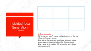 IndividualIdea
Generation
(10minutes)
A 6-up template
Write the persona’s name and pain point at the top
of each of the six boxes.
Can write the same persona/pain point as many
times as they have solutions for that problem
Use visual articulaions (UI sketches, workflows,
diagrams, etc.)
 