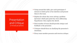 Presentation
andCritique
(3minutesperperson)
 Going around the table, give each participant 3
minutes to hold up his or her sketches and present
them to the team.
 Explain for whom they were solving a problem
(persona), which pain point hey were addressing
(hypothesis), then explain the sketch.
 Each member of team should provide critique and
feedback to the presenter.
 Critiques should focus on clarifying the presenter’s
intentions.
 Every team member presents and receives critique.
 