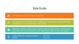StyleGuide
Collaborative tool to design more easy
Accepted pattern library that codifies the interactive, visual and copy
elements to a user interrface and system.
Headers, footers, grids, forms, labels, button logic, and everything else
that goes into your product’s user experience goes in the style guide.
Approaches to creating a style
guide:
Big bang
Slow drip
 