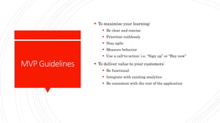 MVPGuidelines
 To maximize your learning:
 Be clear and concise
 Prioritize ruthlessly
 Stay agile
 Measure behavior
 Use a call-to-action: i.e. “Sign up” or “Buy now”
 To deliver value to your customers:
 Be functional
 Integrate with existing analytics
 Be consistent with the rest of the application
 