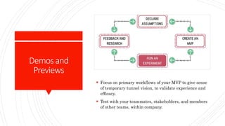 Demosand
Previews
 Focus on primary workflows of your MVP to give sense
of temporary tunnel vision, to validate experience and
efficacy,
 Test with your teammates, stakeholders, and members
of other teams, within company.
 