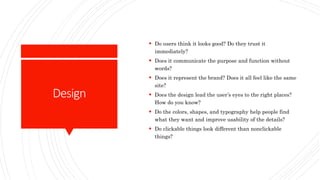 Design
 Do users think it looks good? Do they trust it
immediately?
 Does it communicate the purpose and function without
words?
 Does it represent the brand? Does it all feel like the same
site?
 Does the design lead the user’s eyes to the right places?
How do you know?
 Do the colors, shapes, and typography help people find
what they want and improve usability of the details?
 Do clickable things look different than nonclickable
things?
 