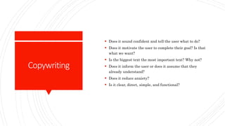 Copywriting
 Does it sound confident and tell the user what to do?
 Does it motivate the user to complete their goal? Is that
what we want?
 Is the biggest text the most important text? Why not?
 Does it inform the user or does it assume that they
already understand?
 Does it reduce anxiety?
 Is it clear, direct, simple, and functional?
 