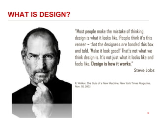 WHAT IS DESIGN?
“Most people make the mistake of thinking
design is what it looks like. People think it’s this
veneer – that the designers are handed this box
and told, ‘Make it look good!’ That’s not what we
think design is. It’s not just what it looks like and
feels like. Design is how it works.”
Steve Jobs
R. Walker, The Guts of a New Machine, New York Times Magazine,
Nov. 30, 2003
15
 