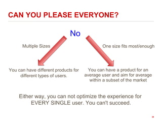 CAN YOU PLEASE EVERYONE?
You can have different products for
different types of users.
You can have a product for an
average user and aim for average
within a subset of the market
Multiple Sizes One size fits most/enough
No
Either way, you can not optimize the experience for
EVERY SINGLE user. You can't succeed.
25
 