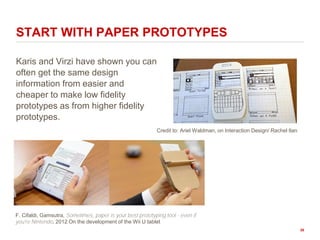 Karis and Virzi have shown you can
often get the same design
information from easier and
cheaper to make low fidelity
prototypes as from higher fidelity
prototypes.
START WITH PAPER PROTOTYPES
Credit to: Ariel Waldman, on Interaction Design/ Rachel Ilan
F. Cifaldi, Gamsutra, Sometimes, paper is your best prototyping tool - even if
you're Nintendo, 2012 On the development of the Wii U tablet
38
 