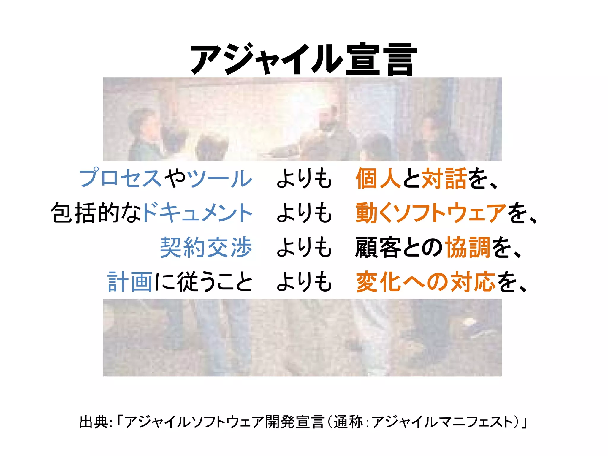 アジャイル宣言
プロセスやツール
包括的なドキュメント
契約交渉
計画に従うこと

よりも
よりも
よりも
よりも

個人と対話を、
動くソフトウェアを、
顧客との協調を、
変化への対応を、

出典: 「アジャイルソフトウェア開発宣言（通称：アジャイルマニフェスト）」

 
