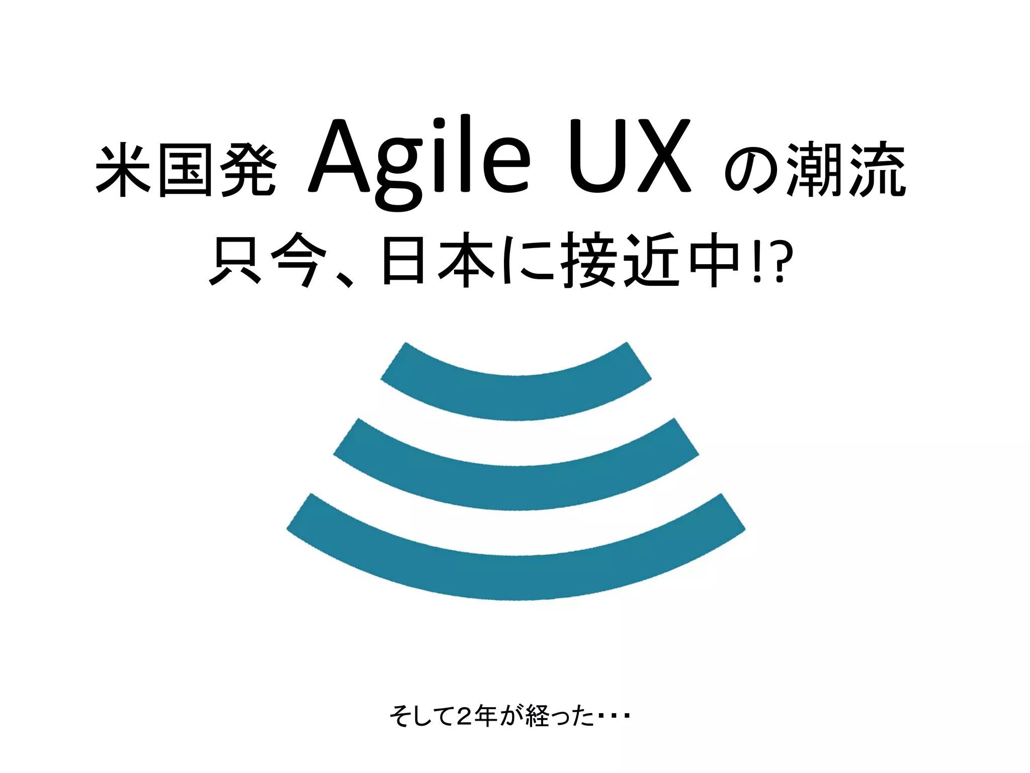 Agile UX 

米国発
の潮流
只今、日本に接近中!?

そして２年が経った・・・

 