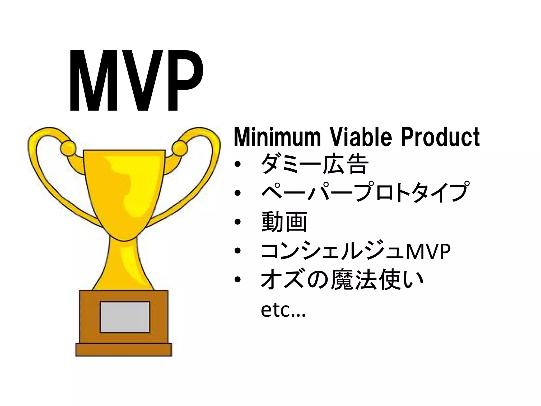MVP
Minimum Viable Product
• ダミー広告
• ペーパープロトタイプ
• 動画
• コンシェルジュMVP
• オズの魔法使い
etc…

 