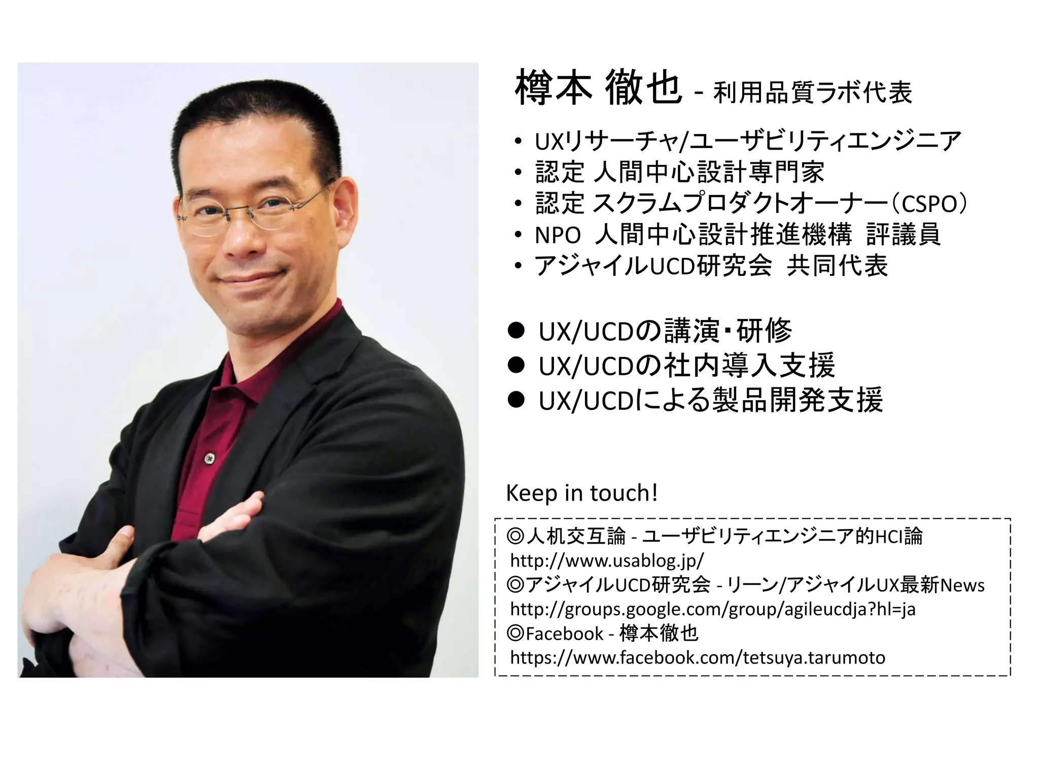 樽本 徹也 ‐ 利用品質ラボ代表
•
•
•
•
•

UXリサーチャ/ユーザビリティエンジニア
認定 人間中心設計専門家
認定 スクラムプロダクトオーナー（CSPO）
NPO  人間中心設計推進機構 評議員
アジャイルUCD研究会 共同代表

 UX/UCDの講演・研修
 UX/UCDの社内導入支援
 UX/UCDによる製品開発支援
Keep in touch!
◎人机交互論 ‐ ユーザビリティエンジニア的HCI論
http://www.usablog.jp/
◎アジャイルUCD研究会 ‐ リーン/アジャイルUX最新News
http://groups.google.com/group/agileucdja?hl=ja
◎Facebook ‐ 樽本徹也
https://www.facebook.com/tetsuya.tarumoto

 