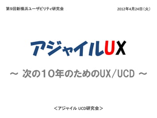 第９回新横浜ユーザビリティ研究会

2012年4月24日（火）

アジャイルUX
～ 次の１０年のためのUX/UCD ～

＜アジャイル UCD研究会＞

 