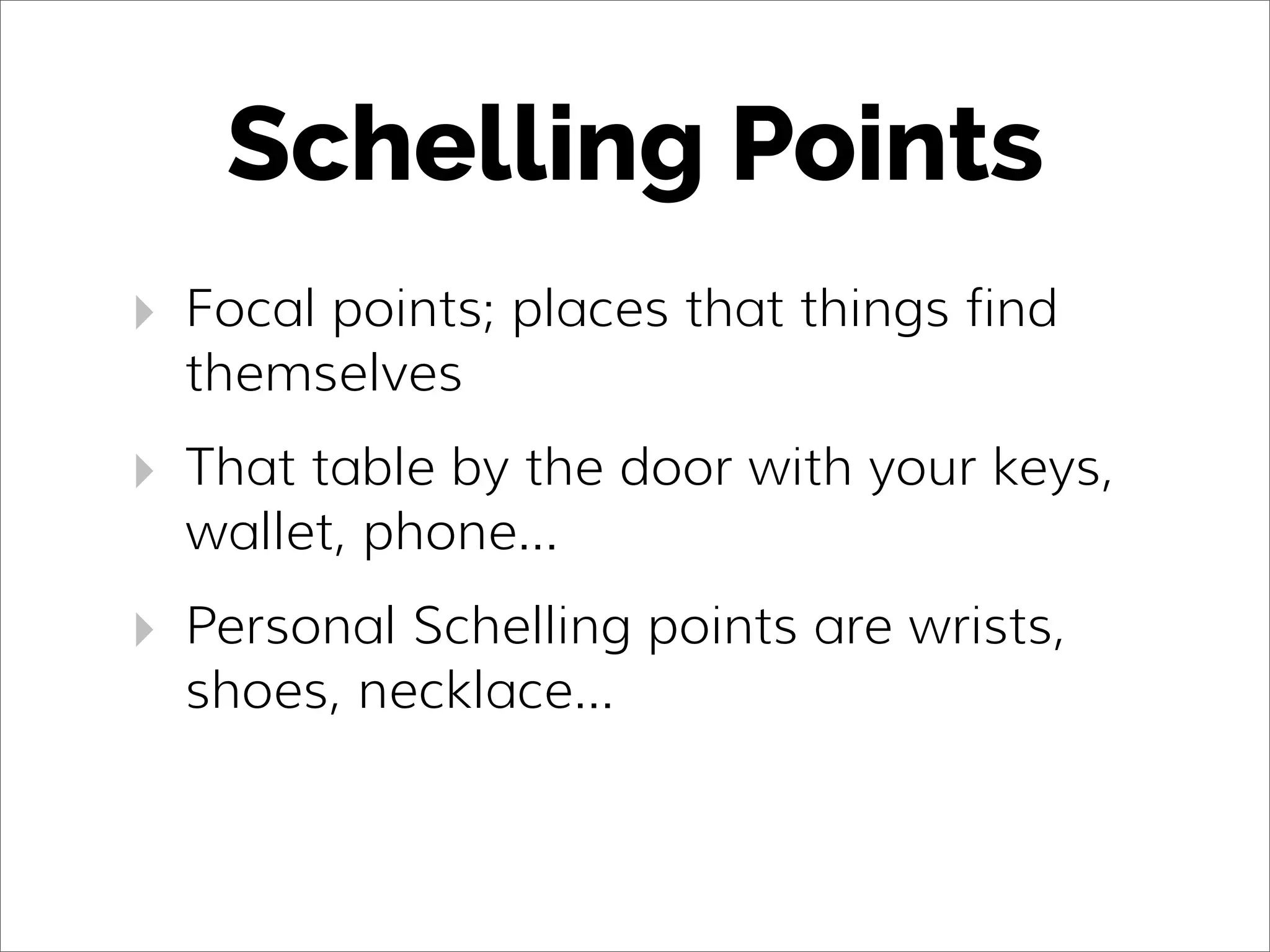 Schelling Points
‣ Focal points; places that things find
themselves
‣ That table by the door with your keys,
wallet, phone...
‣ Personal Schelling points are wrists,
shoes, necklace...
 