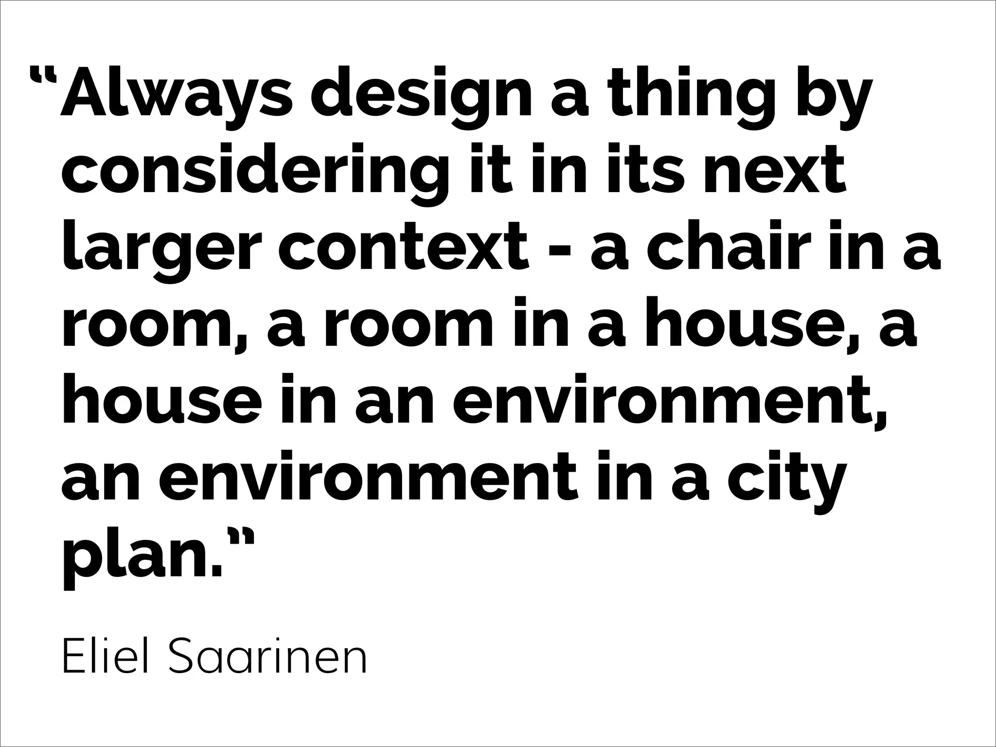 Always design a thing by
considering it in its next
larger context - a chair in a
room, a room in a house, a
house in an environment,
an environment in a city
plan.”
Eliel Saarinen
“
 