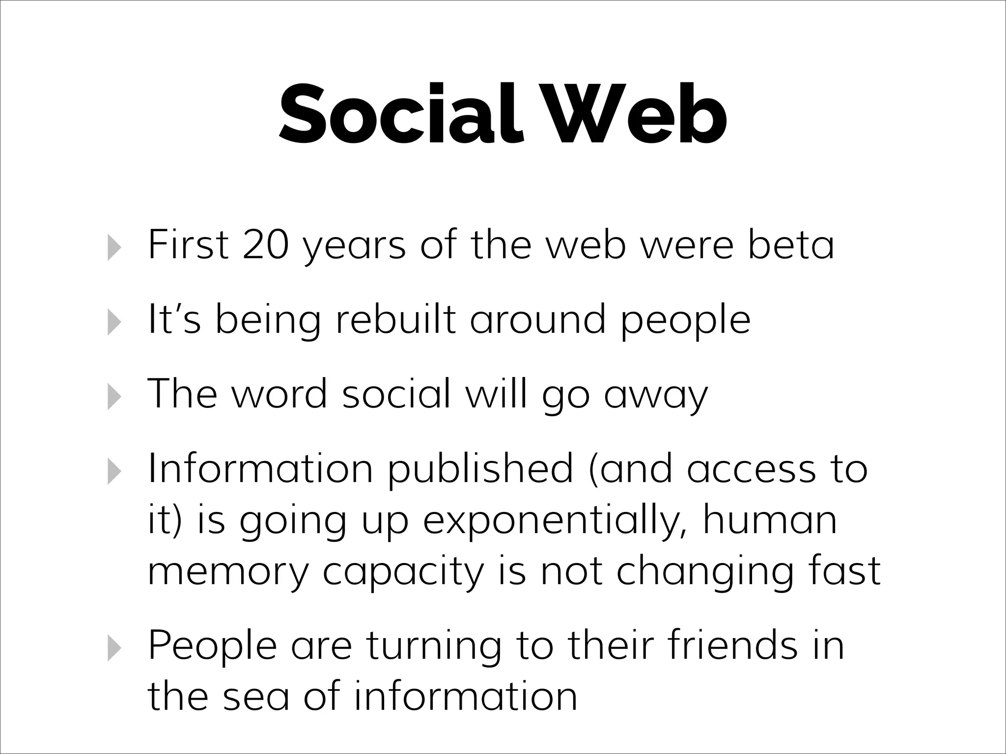 Social Web
‣ First 20 years of the web were beta
‣ It’s being rebuilt around people
‣ The word social will go away
‣ Information published (and access to
it) is going up exponentially, human
memory capacity is not changing fast
‣ People are turning to their friends in
the sea of information
 