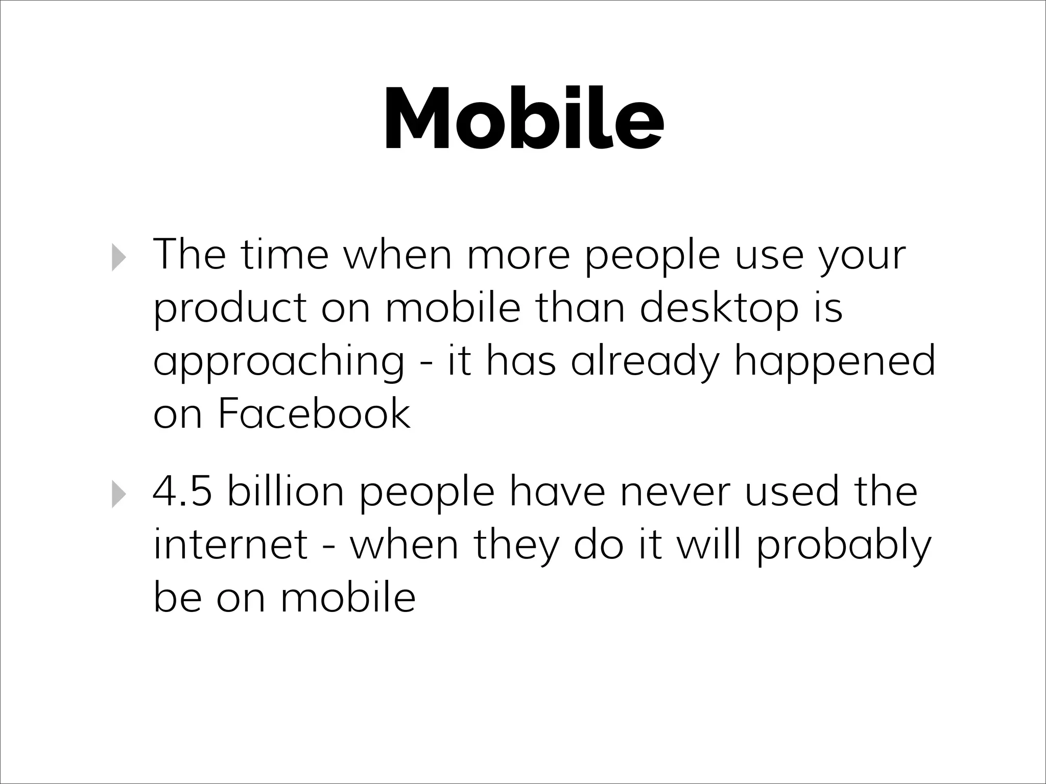Mobile
‣ The time when more people use your
product on mobile than desktop is
approaching - it has already happened
on Facebook
‣ 4.5 billion people have never used the
internet - when they do it will probably
be on mobile
 