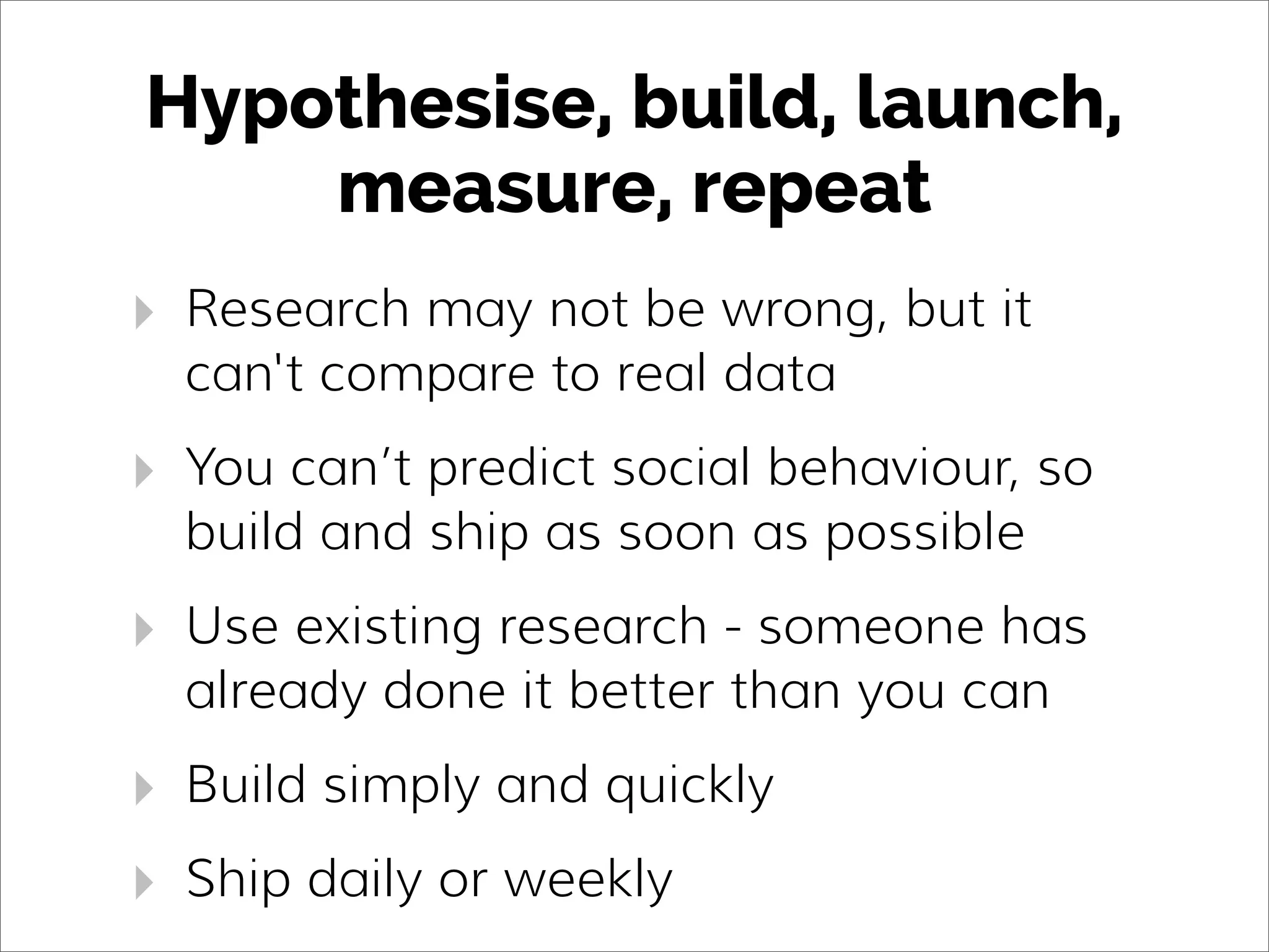 Hypothesise, build, launch,
measure, repeat
‣ Research may not be wrong, but it
can't compare to real data
‣ You can’t predict social behaviour, so
build and ship as soon as possible
‣ Use existing research - someone has
already done it better than you can
‣ Build simply and quickly
‣ Ship daily or weekly
 