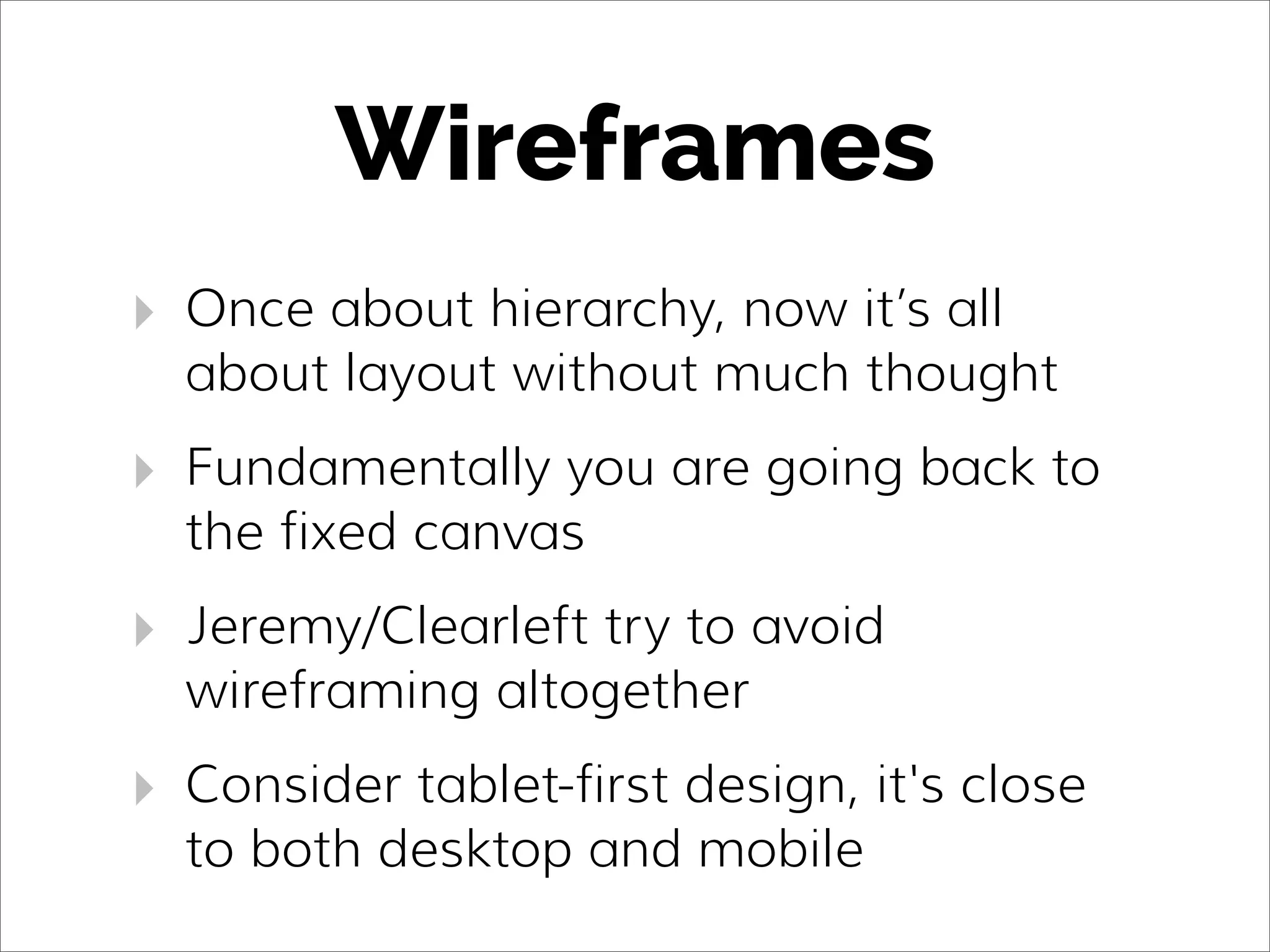 Wireframes
‣ Once about hierarchy, now it’s all
about layout without much thought
‣ Fundamentally you are going back to
the fixed canvas
‣ Jeremy/Clearleft try to avoid
wireframing altogether
‣ Consider tablet-first design, it's close
to both desktop and mobile
 