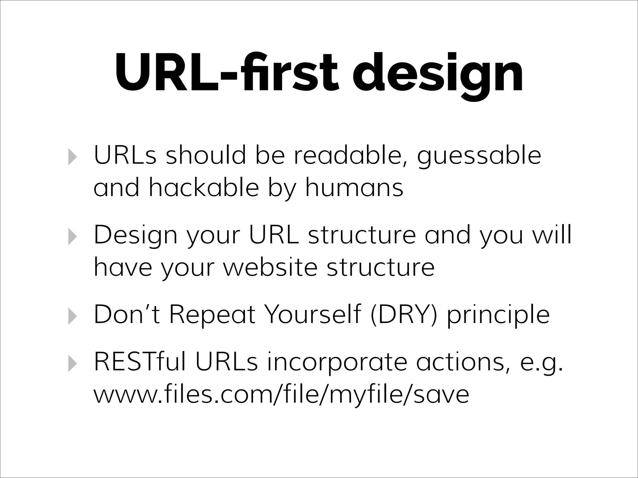 URL-ﬁrst design
‣ URLs should be readable, guessable
and hackable by humans
‣ Design your URL structure and you will
have your website structure
‣ Don’t Repeat Yourself (DRY) principle
‣ RESTful URLs incorporate actions, e.g.
www.files.com/file/myfile/save
 