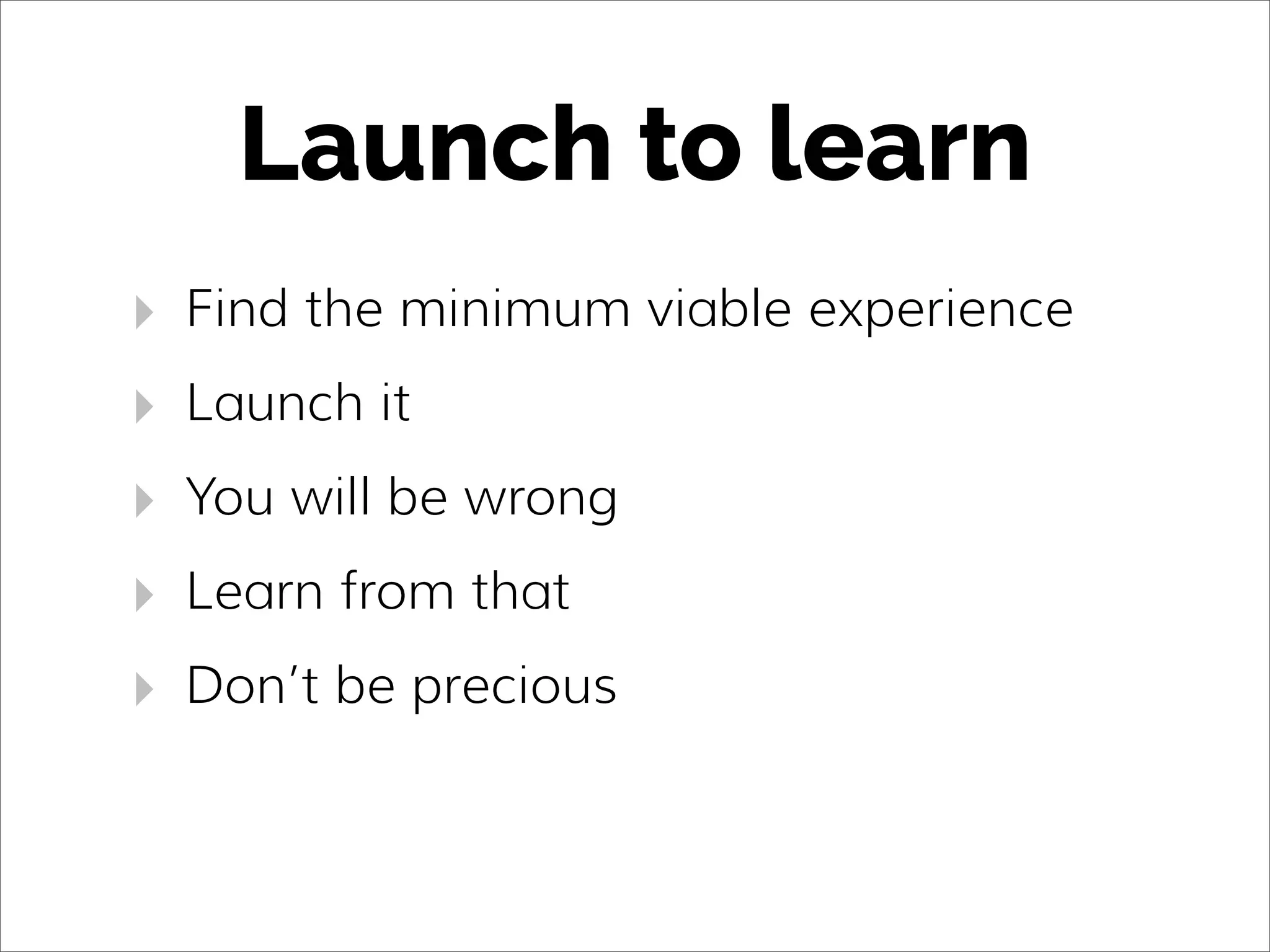 Launch to learn
‣ Find the minimum viable experience
‣ Launch it
‣ You will be wrong
‣ Learn from that
‣ Don’t be precious
 