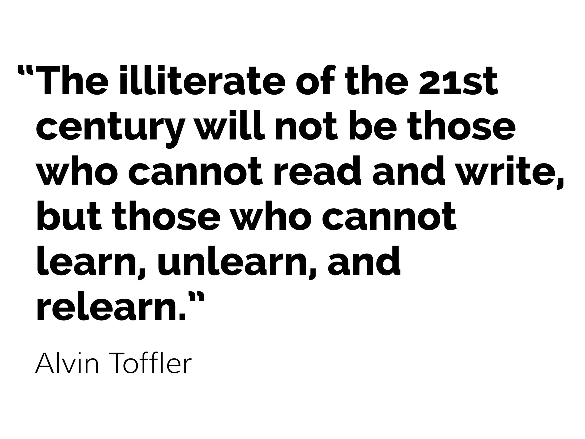 The illiterate of the 21st
century will not be those
who cannot read and write,
but those who cannot
learn, unlearn, and
relearn.”
Alvin Toffler
“
 