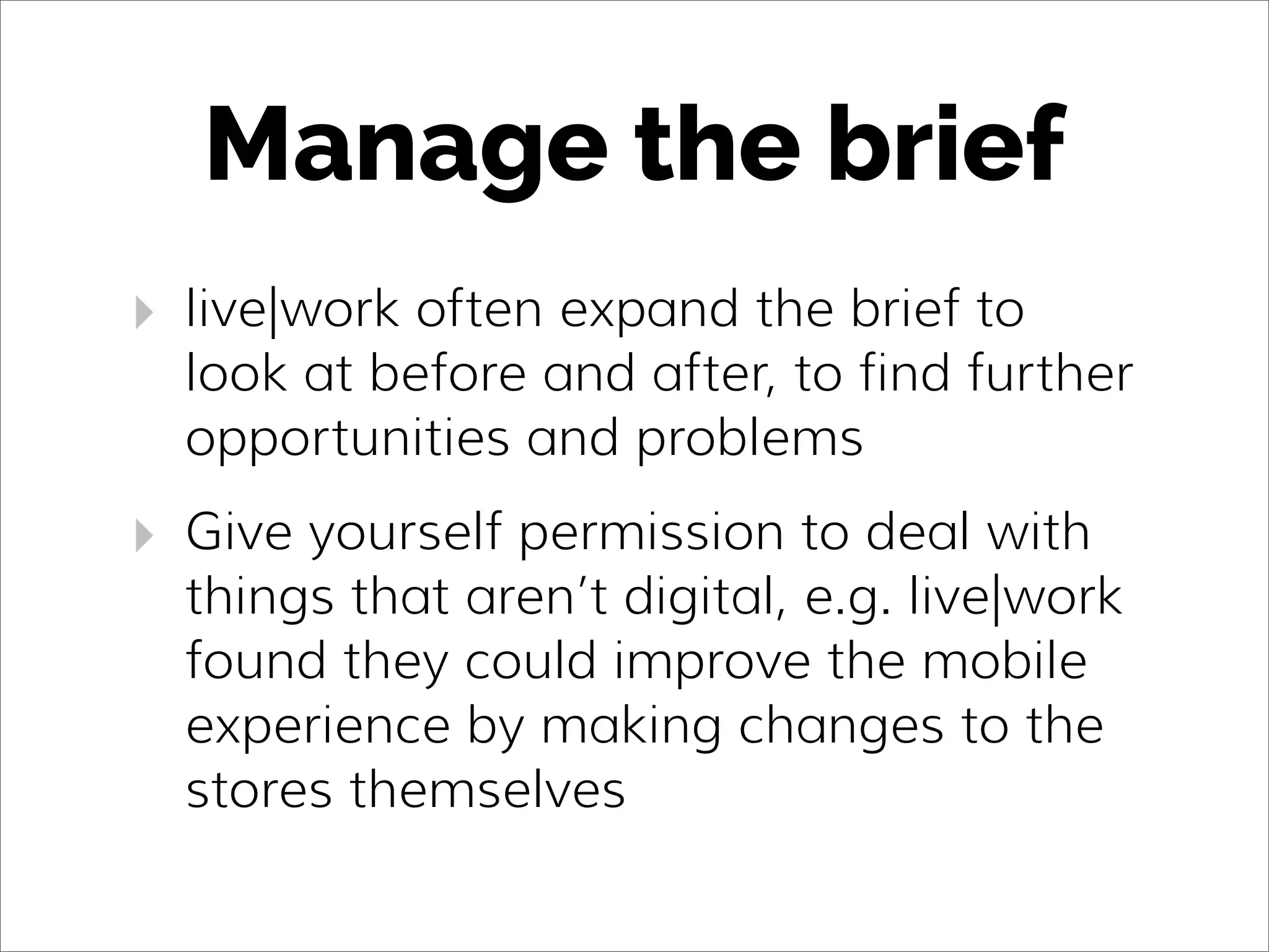 Manage the brief
‣ live|work often expand the brief to
look at before and after, to find further
opportunities and problems
‣ Give yourself permission to deal with
things that aren’t digital, e.g. live|work
found they could improve the mobile
experience by making changes to the
stores themselves
 