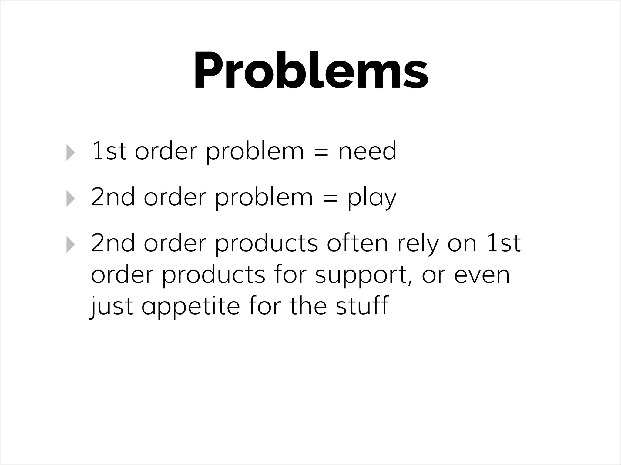 Problems
‣ 1st order problem = need
‣ 2nd order problem = play
‣ 2nd order products often rely on 1st
order products for support, or even
just appetite for the stuff
 