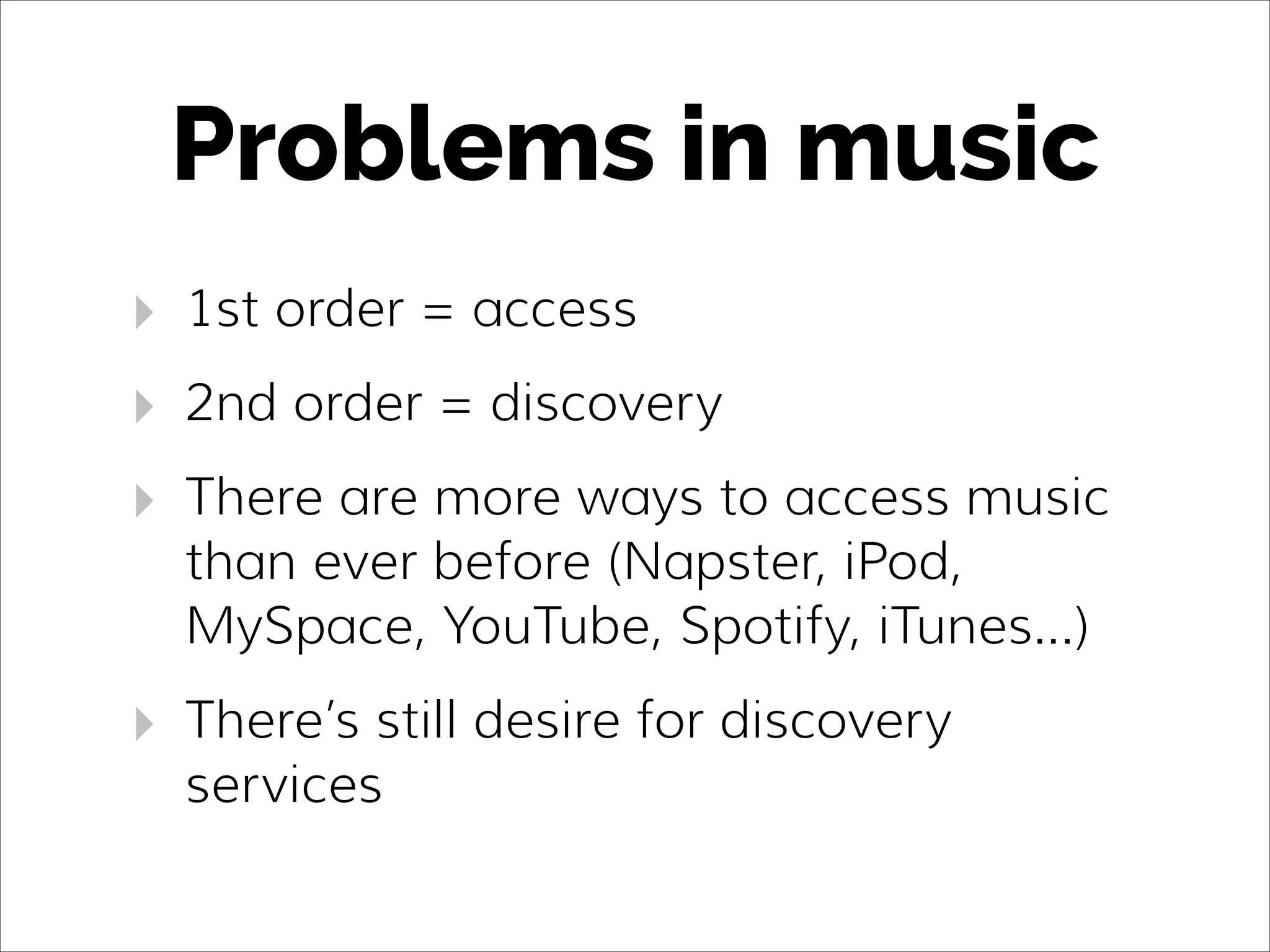 Problems in music
‣ 1st order = access
‣ 2nd order = discovery
‣ There are more ways to access music
than ever before (Napster, iPod,
MySpace, YouTube, Spotify, iTunes...)
‣ There’s still desire for discovery
services
 