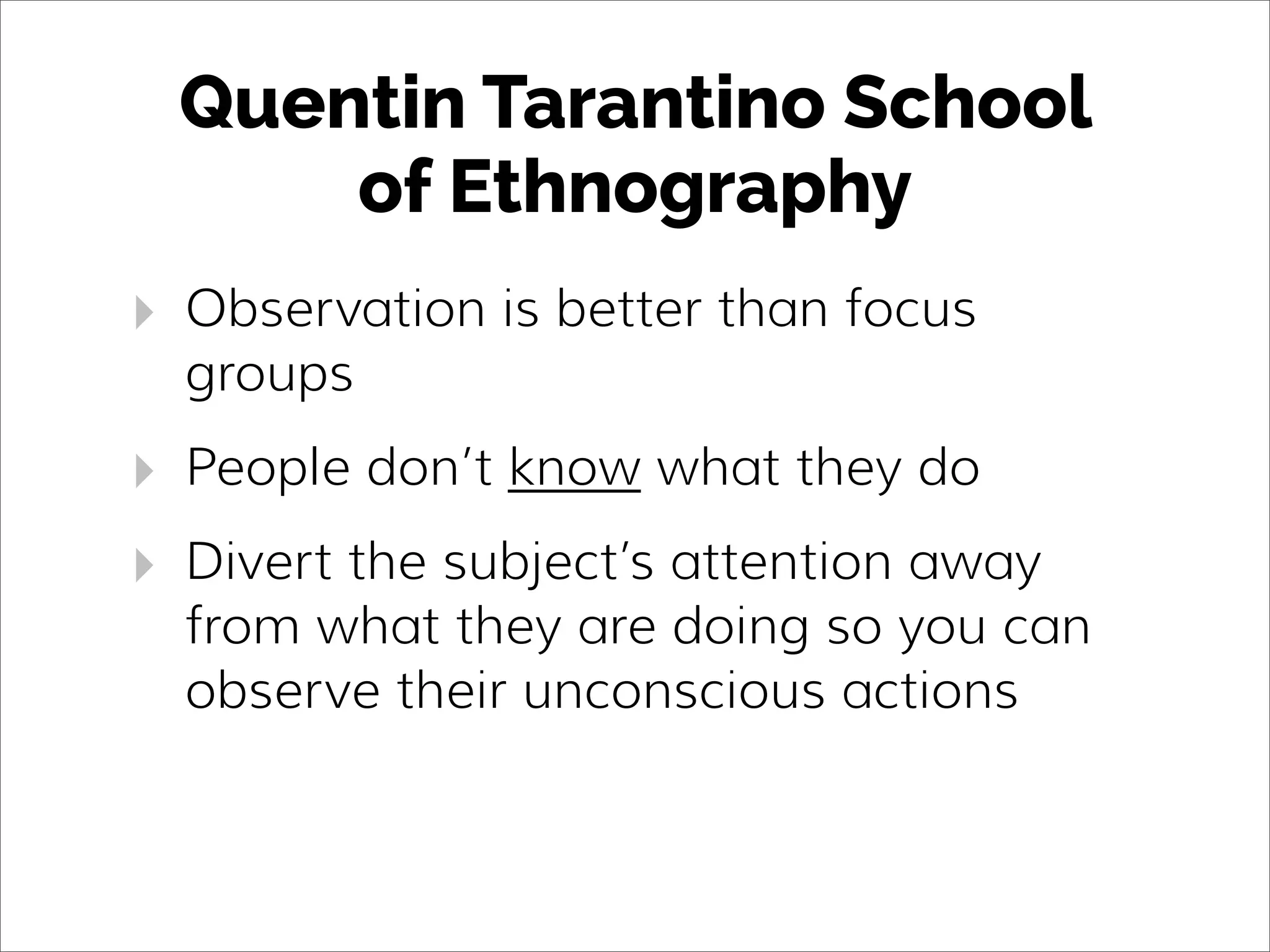 Quentin Tarantino School
of Ethnography
‣ Observation is better than focus
groups
‣ People don’t know what they do
‣ Divert the subject’s attention away
from what they are doing so you can
observe their unconscious actions
 