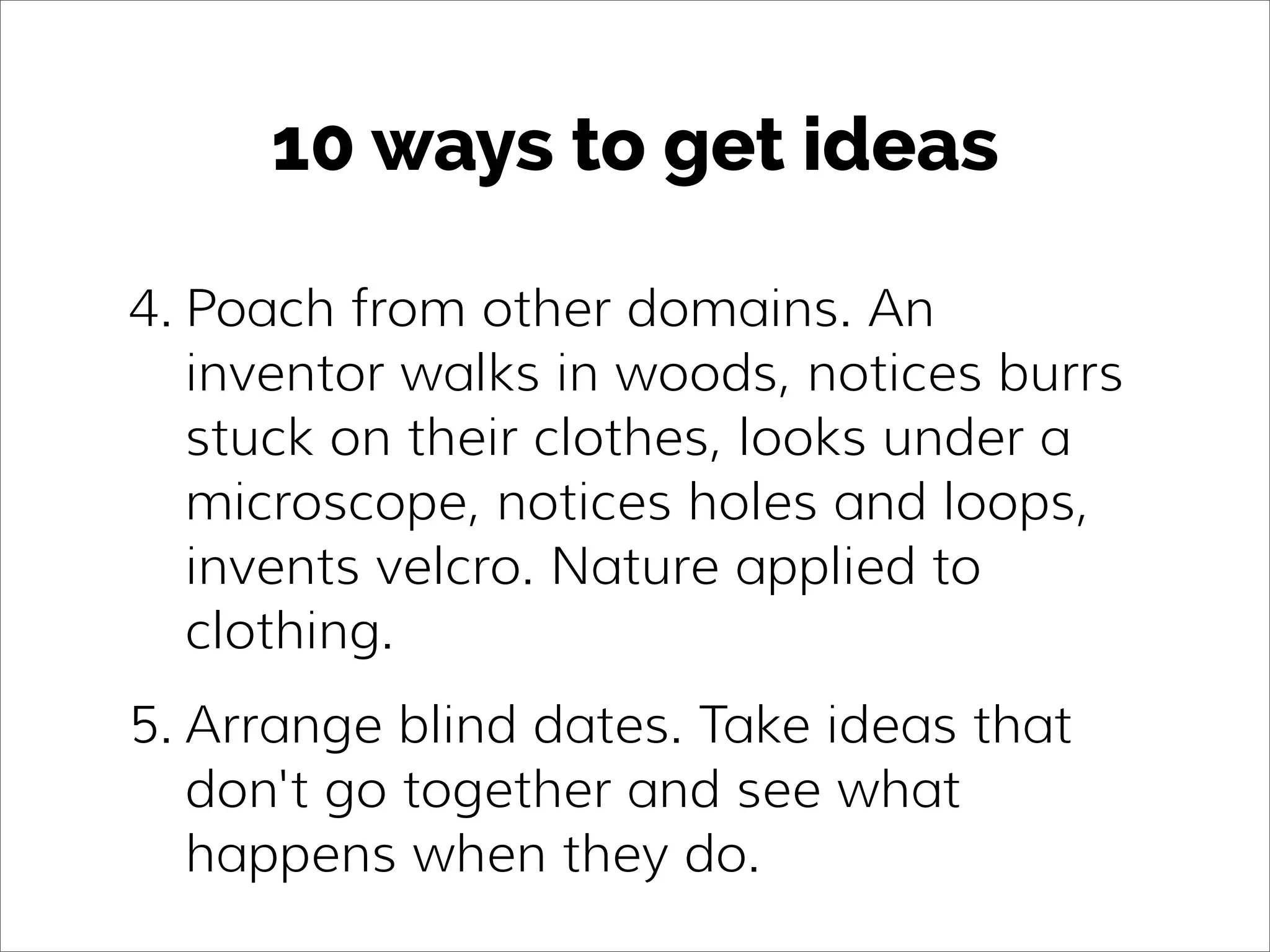 10 ways to get ideas
4. Poach from other domains. An
inventor walks in woods, notices burrs
stuck on their clothes, looks under a
microscope, notices holes and loops,
invents velcro. Nature applied to
clothing.
5. Arrange blind dates. Take ideas that
don't go together and see what
happens when they do.
 