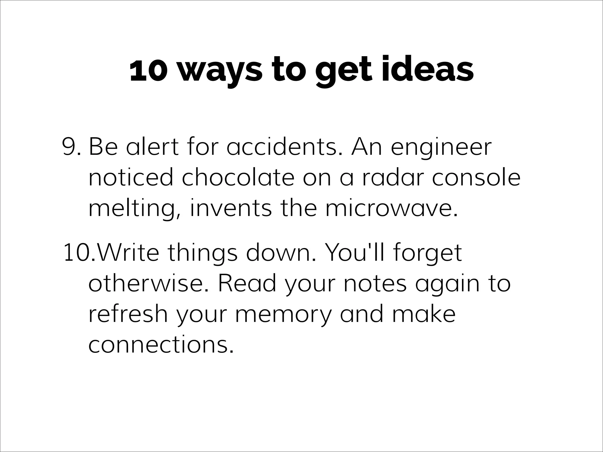 10 ways to get ideas
9. Be alert for accidents. An engineer
noticed chocolate on a radar console
melting, invents the microwave.
10.Write things down. You'll forget
otherwise. Read your notes again to
refresh your memory and make
connections.
 