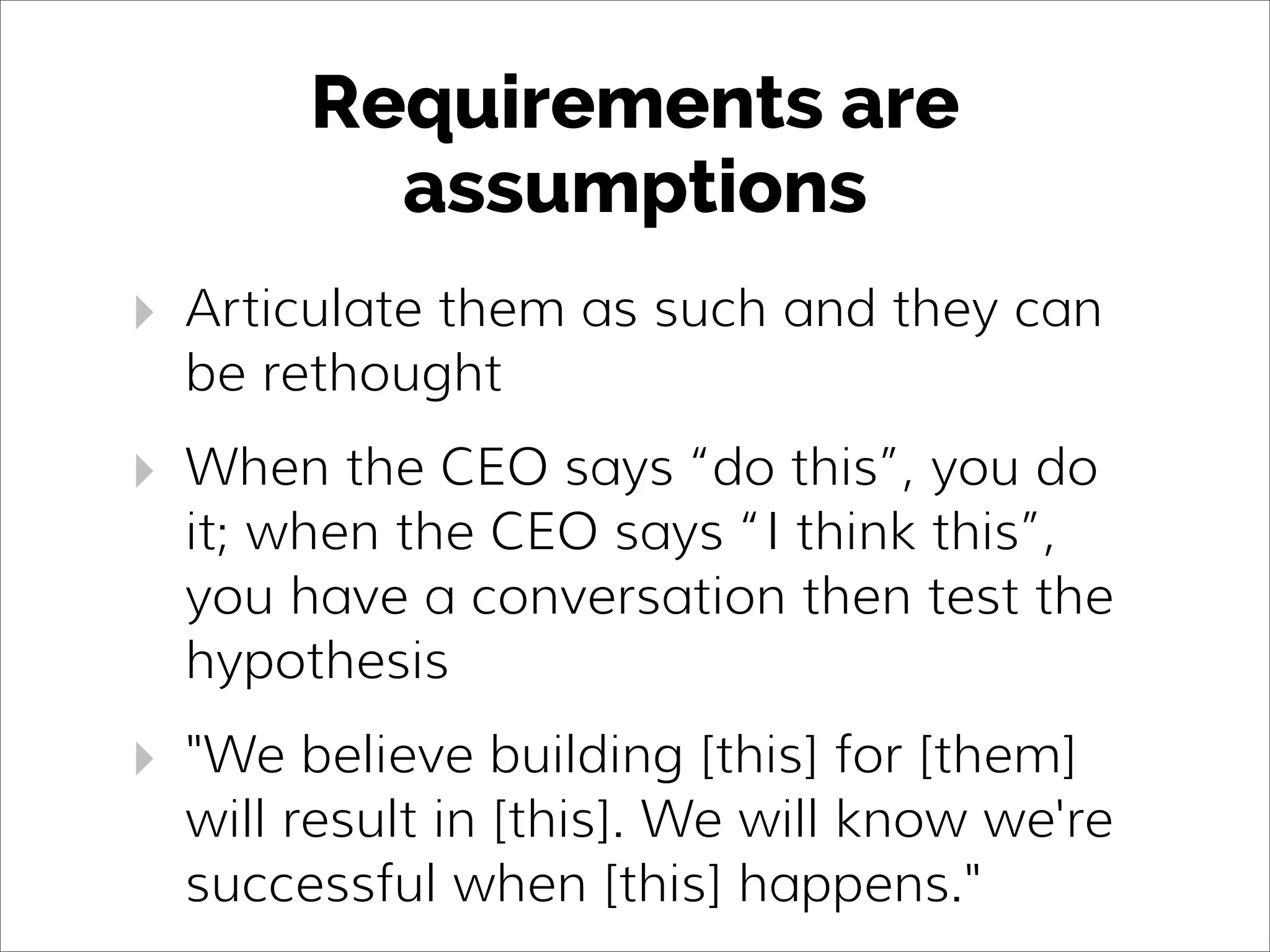 Requirements are
assumptions
‣ Articulate them as such and they can
be rethought
‣ When the CEO says “do this”, you do
it; when the CEO says “I think this”,
you have a conversation then test the
hypothesis
‣ "We believe building [this] for [them]
will result in [this]. We will know we're
successful when [this] happens."
 