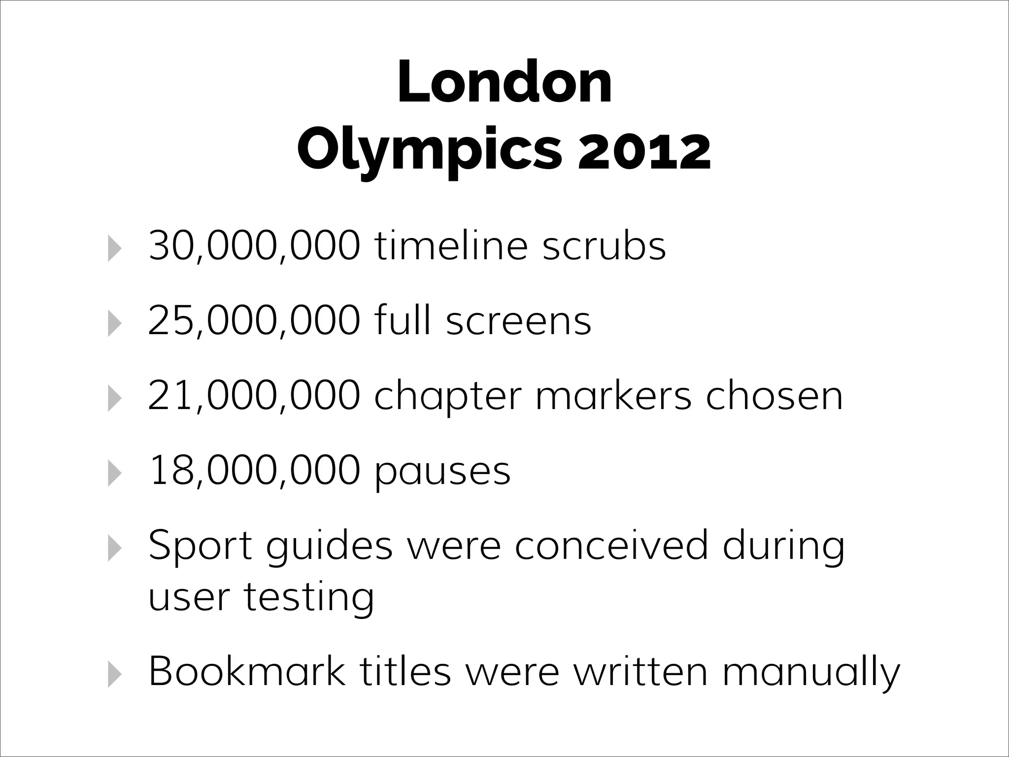 London
Olympics 2012
‣ 30,000,000 timeline scrubs
‣ 25,000,000 full screens
‣ 21,000,000 chapter markers chosen
‣ 18,000,000 pauses
‣ Sport guides were conceived during
user testing
‣ Bookmark titles were written manually
 