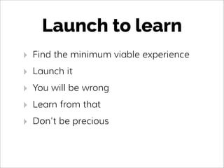 Launch to learn
‣ Find the minimum viable experience
‣ Launch it
‣ You will be wrong
‣ Learn from that
‣ Don’t be precious
 