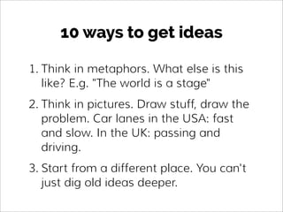 10 ways to get ideas
1. Think in metaphors. What else is this
like? E.g. "The world is a stage"
2. Think in pictures. Draw...