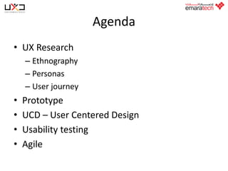 Agenda
• UX Research
– Ethnography
– Personas
– User journey

•
•
•
•

Prototype
UCD – User Centered Design
Usability testing
Agile

 