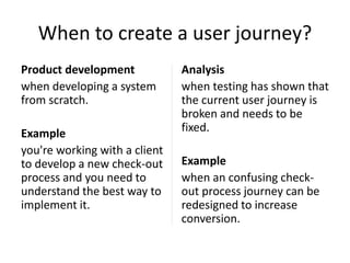 When to create a user journey?
Product development
when developing a system
from scratch.

Example
you're working with a client
to develop a new check-out
process and you need to
understand the best way to
implement it.

Analysis
when testing has shown that
the current user journey is
broken and needs to be
fixed.
Example
when an confusing checkout process journey can be
redesigned to increase
conversion.

 