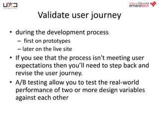Validate user journey
• during the development process
– first on prototypes
– later on the live site

• If you see that the process isn't meeting user
expectations then you’ll need to step back and
revise the user journey.
• A/B testing allow you to test the real-world
performance of two or more design variables
against each other

 