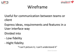 Wireframe
Useful for communication between teams or
client
Express ideas, requirements and features in a
User interface way
Divided into
- Low fidelity
- Hight fidelity
"I can't picture it, I can't understand it"
Albert Einstein

 