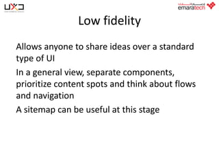 Low fidelity
Allows anyone to share ideas over a standard
type of UI
In a general view, separate components,
prioritize content spots and think about flows
and navigation
A sitemap can be useful at this stage

 
