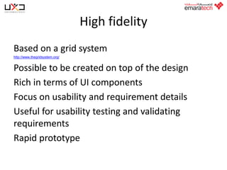 High fidelity
Based on a grid system
http://www.thegridsystem.org/

Possible to be created on top of the design
Rich in terms of UI components
Focus on usability and requirement details
Useful for usability testing and validating
requirements
Rapid prototype

 