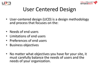 User Centered Design
• User-centered design (UCD) is a design methodology
and process that focuses on the:
•
•
•
•

Needs of end users
Limitations of end users
Preferences of end users
Business objectives

• No matter what objectives you have for your site, it
must carefully balance the needs of users and the
needs of your organization.

 
