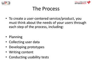 The Process
• To create a user-centered service/product, you
must think about the needs of your users through
each step of the process, including:

•
•
•
•
•

Planning
Collecting user data
Developing prototypes
Writing content
Conducting usability tests

 