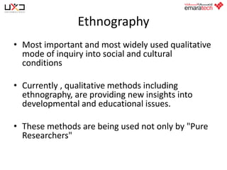 Ethnography
• Most important and most widely used qualitative
mode of inquiry into social and cultural
conditions

• Currently , qualitative methods including
ethnography, are providing new insights into
developmental and educational issues.
• These methods are being used not only by "Pure
Researchers"

 