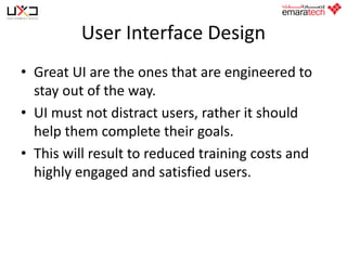 User Interface Design
• Great UI are the ones that are engineered to
stay out of the way.
• UI must not distract users, rather it should
help them complete their goals.
• This will result to reduced training costs and
highly engaged and satisfied users.

 