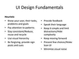 UI Design Fundamentals
Heuristic
• Know your user, their tasks,
problems and goals
• Pay attention to patterns
• Stay consistent/Reduce,
reuse and recycle
• Use visual hierarchy
• Be forgiving, provide sign
posts and cues

• Provide feedback
• Speak their language
• Keep it simple and limit
distractions/Hide
complexity
• Keep moving forward
• Present few choices/Make
lean UI
• Minimize visual noise

 